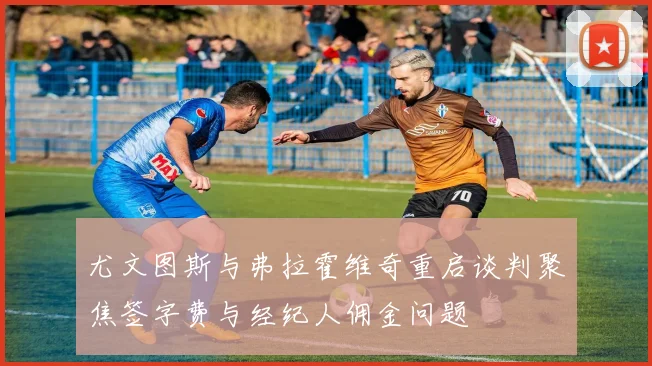 尤文图斯与弗拉霍维奇重启谈判聚焦签字费与经纪人佣金问题