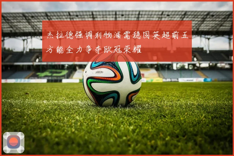 杰拉德强调利物浦需稳固英超前五方能全力争夺欧冠荣耀