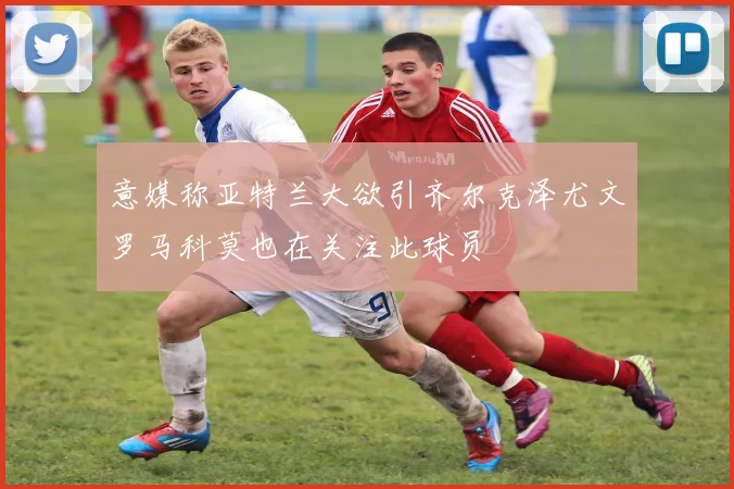 意媒称亚特兰大欲引齐尔克泽尤文罗马科莫也在关注此球员
