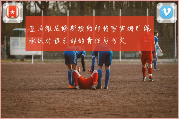 皇马维尼修斯续约即将官宣姆巴佩承认对俱乐部的责任与亏欠