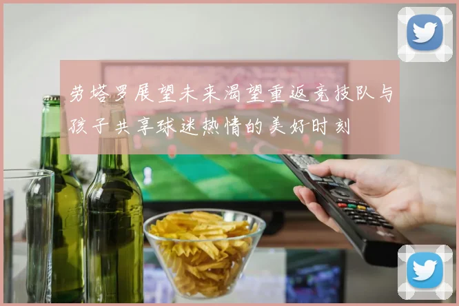 劳塔罗展望未来渴望重返竞技队与孩子共享球迷热情的美好时刻
