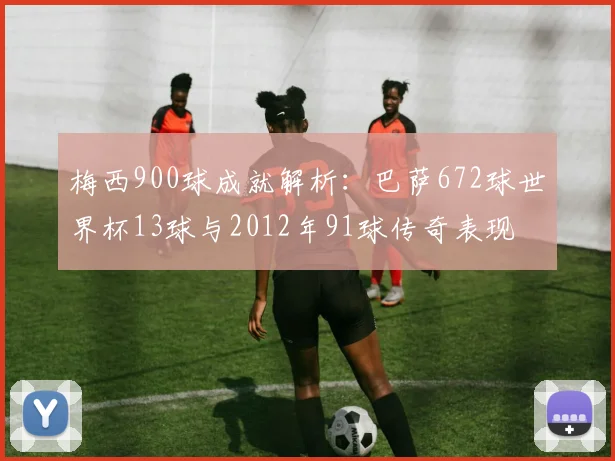 梅西900球成就解析：巴萨672球世界杯13球与2012年91球传奇表现