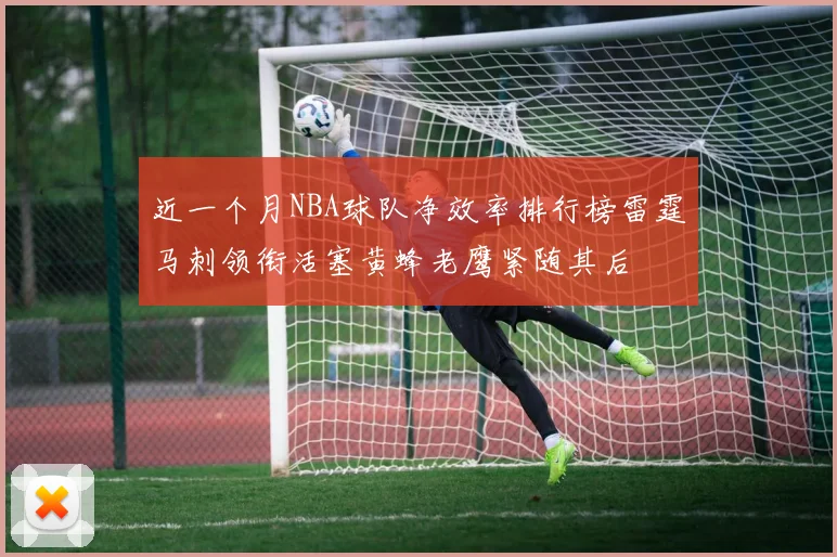 近一个月NBA球队净效率排行榜雷霆马刺领衔活塞黄蜂老鹰紧随其后
