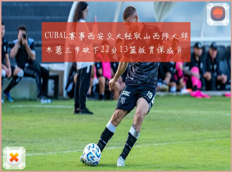 CUBAL赛事西安交大轻取山西师大邱冬薏三节砍下22分13篮板贾保成贡献21分10篮板