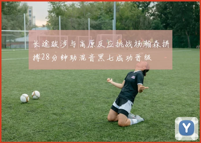 长途跋涉与高原反应挑战杨瀚森拼搏28分钟助混音黑七成功晋级