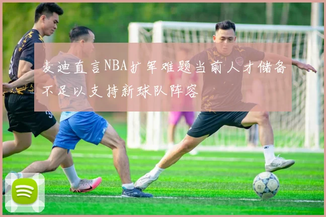 麦迪直言NBA扩军难题当前人才储备不足以支持新球队阵容