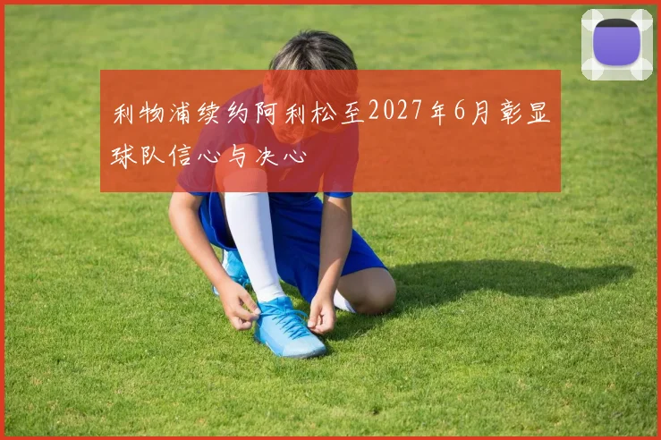 利物浦续约阿利松至2027年6月彰显球队信心与决心