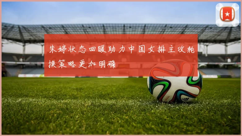 朱婷状态回暖助力中国女排主攻轮换策略更加明确