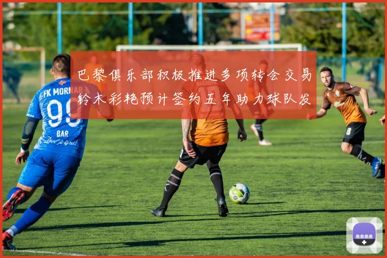 巴黎俱乐部积极推进多项转会交易铃木彩艳预计签约五年助力球队发展
